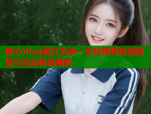 糖心Vlog丽江夫妻一女戏两男浪漫剧情与互动体验揭秘