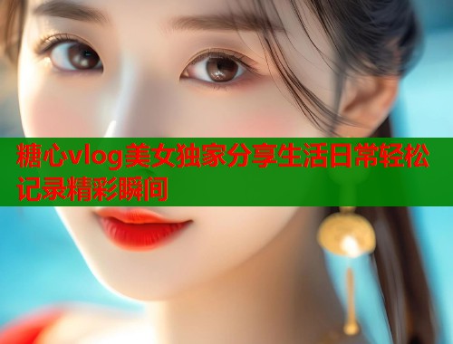 糖心vlog美女独家分享生活日常轻松记录精彩瞬间
