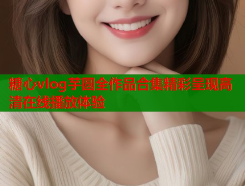 糖心vlog芋圆全作品合集精彩呈现高清在线播放体验  第1张