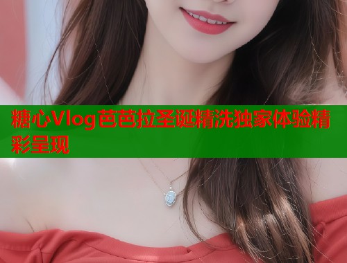 糖心Vlog芭芭拉圣诞精洗独家体验精彩呈现