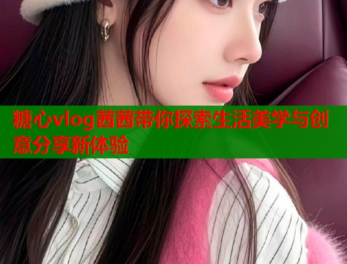 糖心vlog茜茜带你探索生活美学与创意分享新体验  第1张