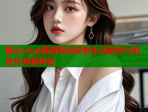 糖心vlog茜茜带你探索生活美学与创意分享新体验  第2张