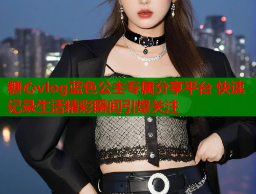 糖心vlog蓝色公主专属分享平台 快速记录生活精彩瞬间引爆关注