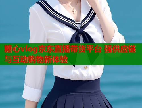 糖心vlog京东直播带货平台 强供应链与互动购物新体验