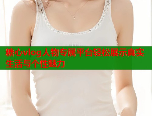 糖心vlog人物专属平台轻松展示真实生活与个性魅力