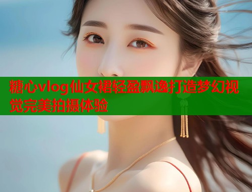 糖心vlog仙女裙轻盈飘逸打造梦幻视觉完美拍摄体验