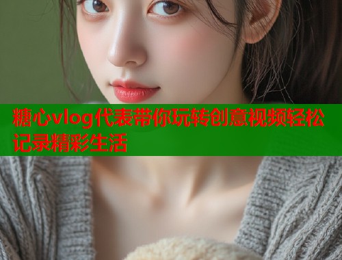 糖心vlog代表带你玩转创意视频轻松记录精彩生活