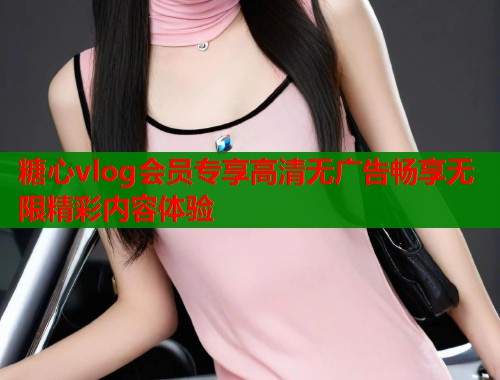 糖心vlog会员专享高清无广告畅享无限精彩内容体验