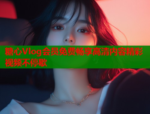 糖心Vlog会员免费畅享高清内容精彩视频不停歇