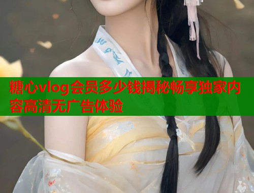 糖心vlog会员多少钱揭秘畅享独家内容高清无广告体验  第2张