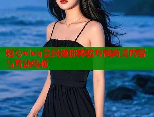 糖心vlog会员邀你体验专属高清内容与互动特权