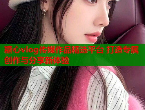 糖心vlog传媒作品精选平台 打造专属创作与分享新体验