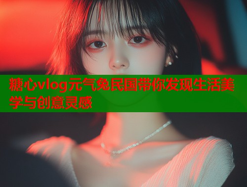 糖心vlog元气兔民国带你发现生活美学与创意灵感
