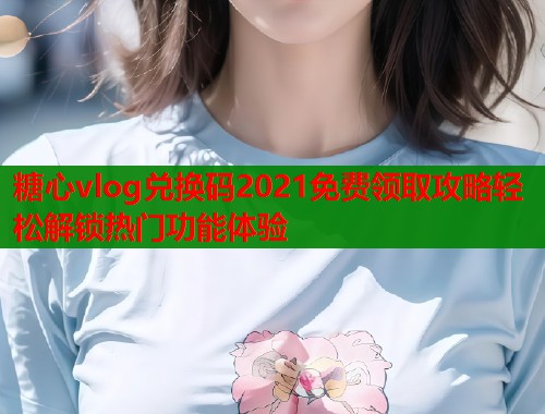 糖心vlog兑换码2021免费领取攻略轻松解锁热门功能体验