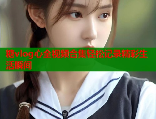 糖vlog心全视频合集轻松记录精彩生活瞬间  第2张