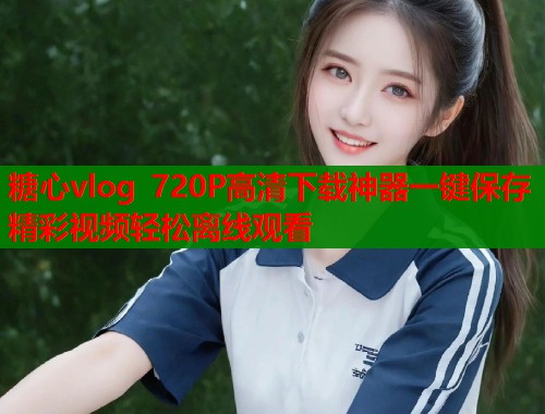 糖心vlog 720P高清下载神器一键保存精彩视频轻松离线观看