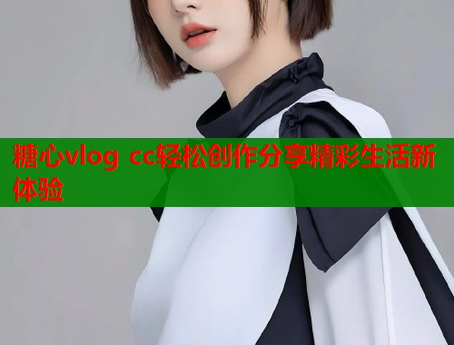糖心vlog cc轻松创作分享精彩生活新体验