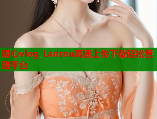 糖心vlog Lanzou高速上传下载轻松管理平台