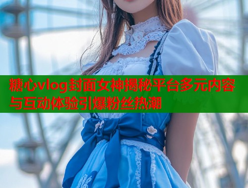 糖心vlog封面女神揭秘平台多元内容与互动体验引爆粉丝热潮  第2张