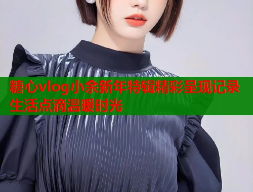 糖心vlog小余新年特辑精彩呈现记录生活点滴温暖时光  第1张
