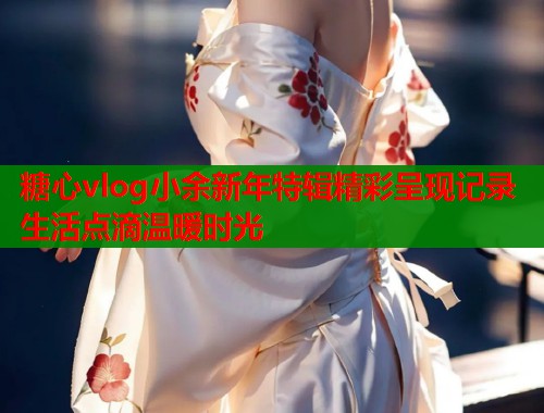 糖心vlog小余新年特辑精彩呈现记录生活点滴温暖时光  第2张