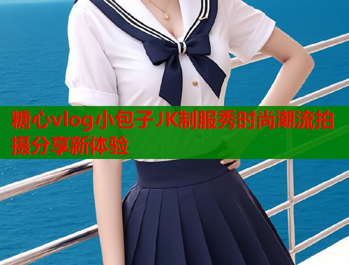 糖心vlog小包子JK制服秀时尚潮流拍摄分享新体验