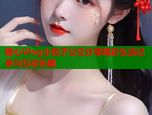 糖心Vlog小包子公交分享精彩生活记录与互动乐趣