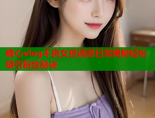 糖心vlog不良女孩诱惑日常揭秘轻松吸引粉丝秘诀