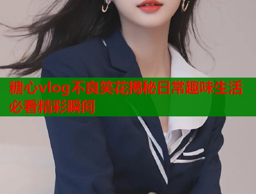 糖心vlog不良笑花揭秘日常趣味生活必看精彩瞬间