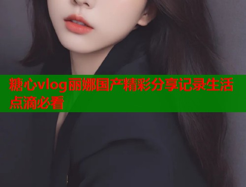 糖心vlog丽娜国产精彩分享记录生活点滴必看