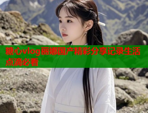 糖心vlog丽娜国产精彩分享记录生活点滴必看  第2张