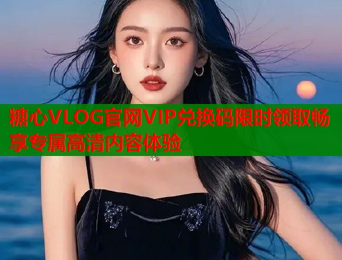 糖心VLOG官网VIP兑换码限时领取畅享专属高清内容体验