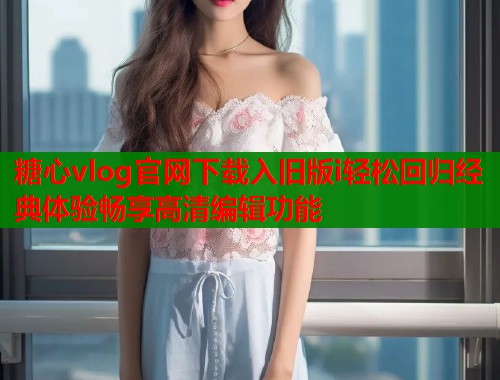 糖心vlog官网下载入旧版i轻松回归经典体验畅享高清编辑功能