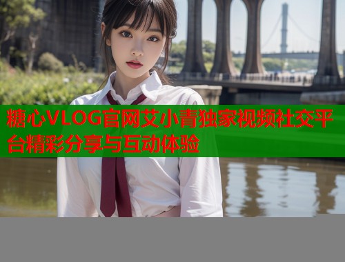糖心VLOG官网艾小青独家视频社交平台精彩分享与互动体验