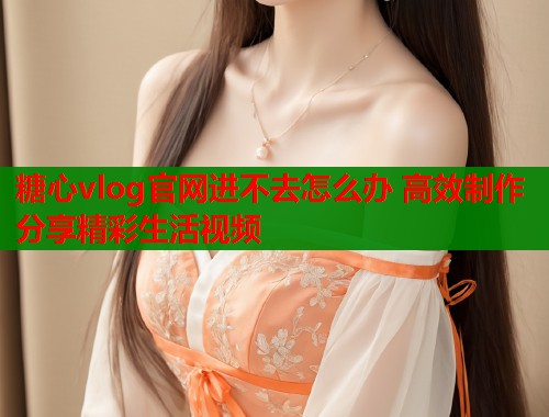 糖心vlog官网进不去怎么办 高效制作分享精彩生活视频  第1张