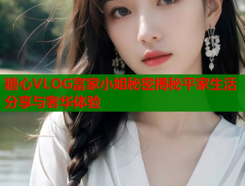 糖心VLOG富家小姐秘密揭秘平家生活分享与奢华体验