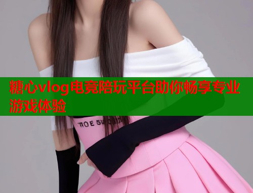 糖心vlog电竞陪玩平台助你畅享专业游戏体验