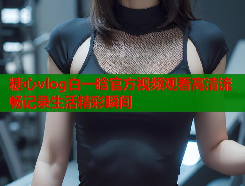 糖心vlog白一晗官方视频观看高清流畅记录生活精彩瞬间