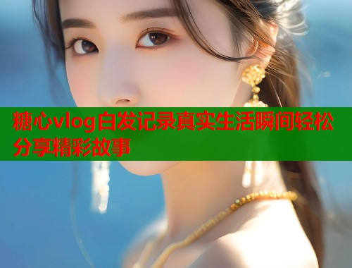 糖心vlog白发记录真实生活瞬间轻松分享精彩故事