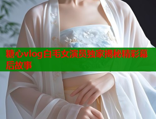 糖心vlog白毛女演员独家揭秘精彩幕后故事
