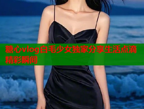 糖心vlog白毛少女独家分享生活点滴精彩瞬间