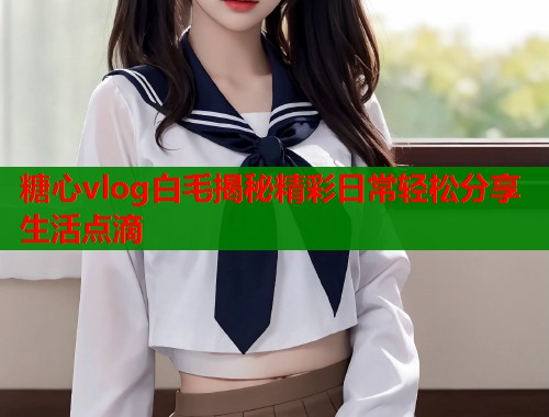 糖心vlog白毛揭秘精彩日常轻松分享生活点滴
