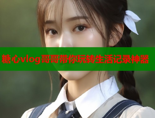 糖心vlog哥哥带你玩转生活记录神器