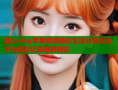 糖心vlog苹果姐姐精彩生活分享互动平台轻松记录每刻精彩