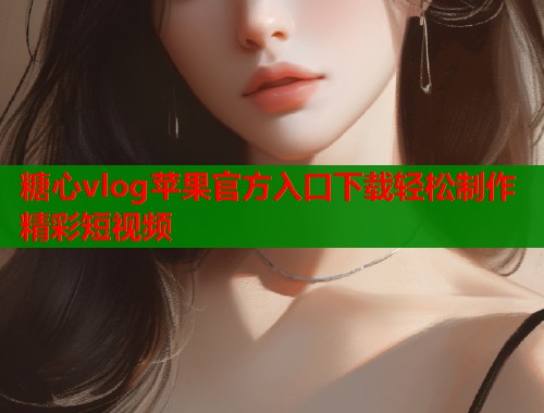 糖心vlog苹果官方入口下载轻松制作精彩短视频