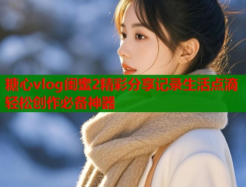 糖心vlog闺蜜2精彩分享记录生活点滴轻松创作必备神器