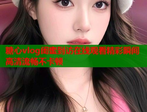 糖心vlog闺蜜到访在线观看精彩瞬间高清流畅不卡顿