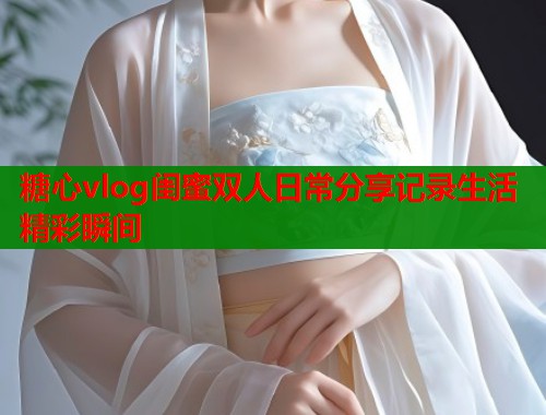 糖心vlog闺蜜双人日常分享记录生活精彩瞬间