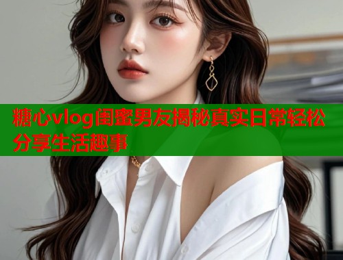 糖心vlog闺蜜男友揭秘真实日常轻松分享生活趣事