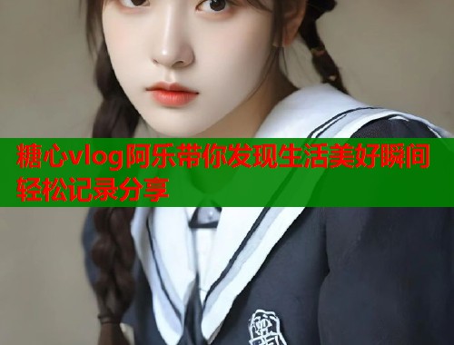 糖心vlog阿乐带你发现生活美好瞬间轻松记录分享